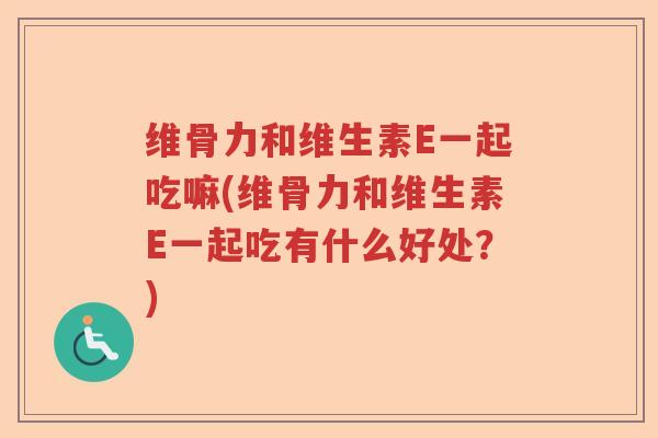 维骨力和维生素E一起吃嘛(维骨力和维生素E一起吃有什么好处？)