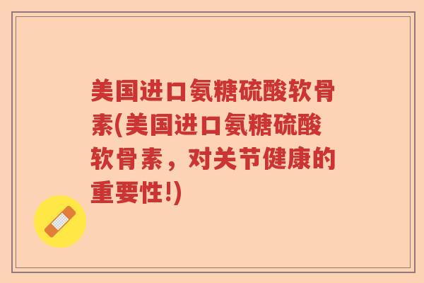美国进口氨糖硫酸软骨素(美国进口氨糖硫酸软骨素，对关节健康的重要性!)