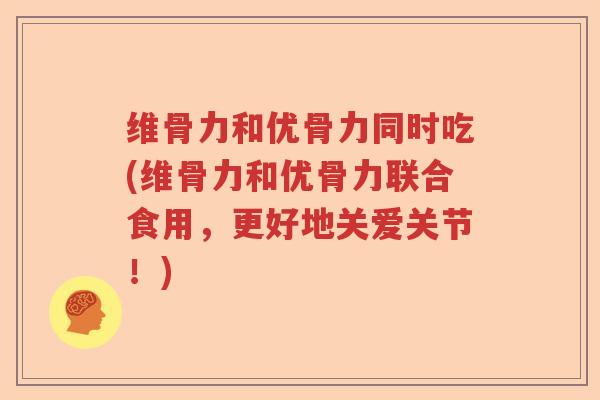 维骨力和优骨力同时吃(维骨力和优骨力联合食用,更好地关爱关节!) 维骨力和优骨力同时吃(维骨力和优骨力联合食用,更好地关爱关节!)
