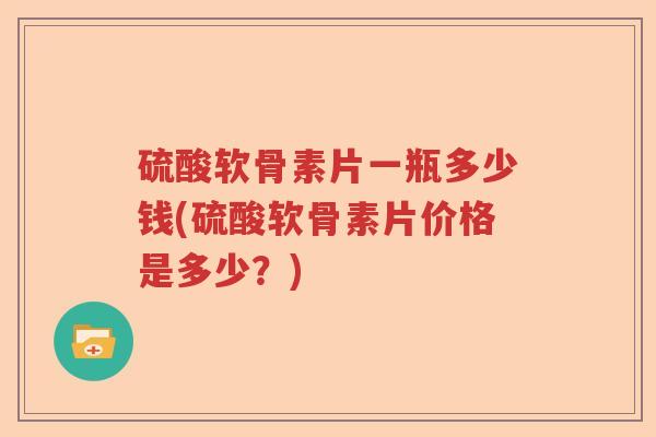 硫酸软骨素片一瓶多少钱(硫酸软骨素片价格是多少?) 硫酸软骨素片一瓶多少钱(硫酸软骨素片价格是多少?)