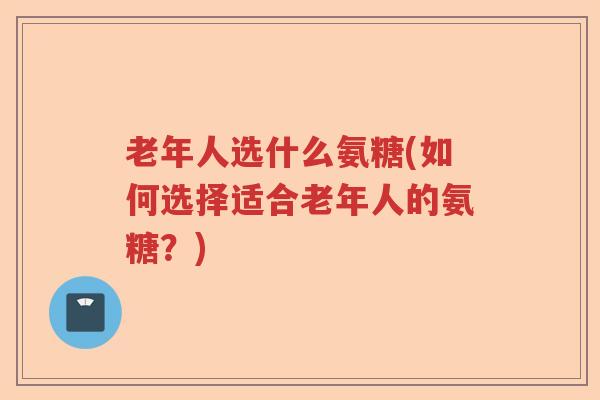 老年人选什么氨糖(如何选择适合老年人的氨糖?) 老年人选什么氨糖(如何选择适合老年人的氨糖?)