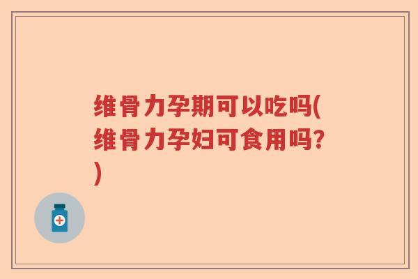 维骨力孕期可以吃吗(维骨力孕妇可食用吗？)