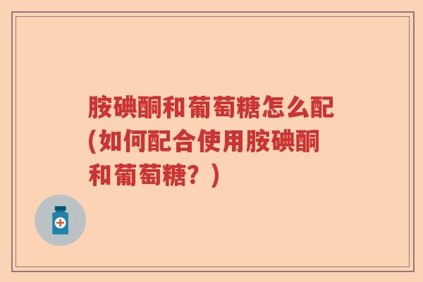 胺碘酮和葡萄糖怎么配(如何配合使用胺碘酮和葡萄糖?) 胺碘酮和葡萄糖怎么配(如何配合使用胺碘酮和葡萄糖?)