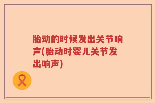 胎动的时候发出关节响声(胎动时婴儿关节发出响声) 胎动的时候发出关节响声(胎动时婴儿关节发出响声)