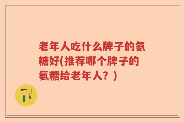老年人吃什么牌子的氨糖好(推荐哪个牌子的氨糖给老年人?) 老年人吃什么牌子的氨糖好(推荐哪个牌子的氨糖给老年人?)
