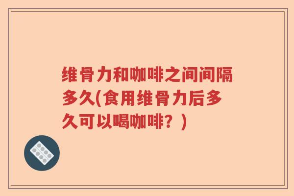 维骨力和咖啡之间间隔多久(食用维骨力后多久可以喝咖啡?) 维骨力和咖啡之间间隔多久(食用维骨力后多久可以喝咖啡?)