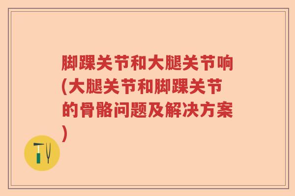 脚踝关节和大腿关节响(大腿关节和脚踝关节的骨骼问题及解决方案) 脚踝关节和大腿关节响(大腿关节和脚踝关节的骨骼问题及解决方案)