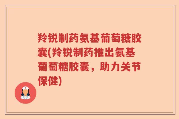 羚锐制药氨基葡萄糖胶囊(羚锐制药推出氨基葡萄糖胶囊，助力关节保健)