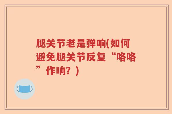 腿关节老是弹响(如何避免腿关节反复“咯咯”作响?) 腿关节老是弹响(如何避免腿关节反复“咯咯”作响?)