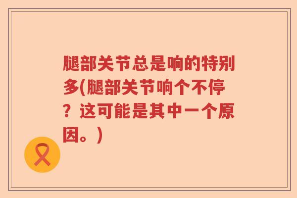 腿部关节总是响的特别多(腿部关节响个不停?这可能是其中一个原因。) 腿部关节总是响的特别多(腿部关节响个不停?这可能是其中一个原因。)