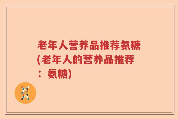 老年人营养品推荐氨糖(老年人的营养品推荐:氨糖) 老年人营养品推荐氨糖(老年人的营养品推荐:氨糖)
