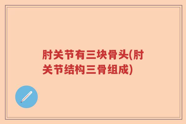 肘关节有三块骨头(肘关节结构三骨组成) 肘关节有三块骨头(肘关节结构三骨组成)