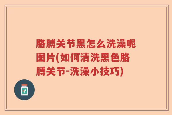 胳膊关节黑怎么洗澡呢图片(如何清洗黑色胳膊关节-洗澡小技巧)