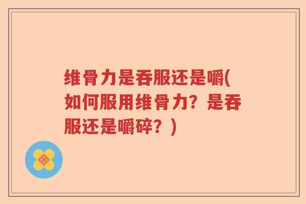 维骨力是吞服还是嚼(如何服用维骨力？是吞服还是嚼碎？)