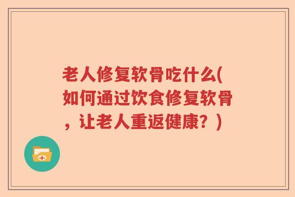 老人修复软骨吃什么(如何通过饮食修复软骨，让老人重返健康？)