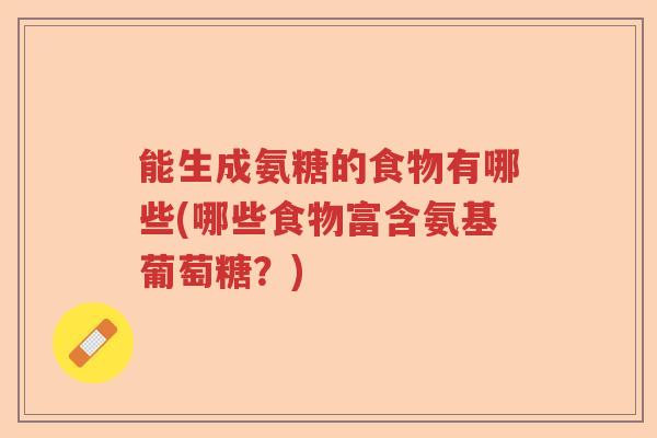 能生成氨糖的食物有哪些(哪些食物富含氨基葡萄糖?) 能生成氨糖的食物有哪些(哪些食物富含氨基葡萄糖?)