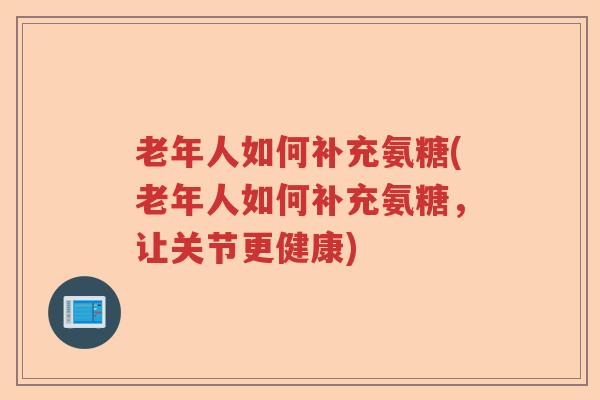 老年人如何补充氨糖(老年人如何补充氨糖,让关节更健康) 老年人如何补充氨糖(老年人如何补充氨糖,让关节更健康)
