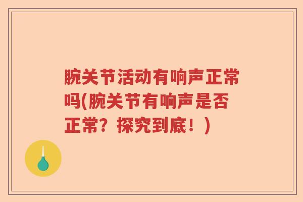腕关节活动有响声正常吗(腕关节有响声是否正常?探究到底!) 腕关节活动有响声正常吗(腕关节有响声是否正常?探究到底!)