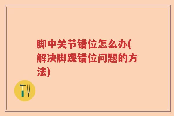 脚中关节错位怎么办(解决脚踝错位问题的方法) 脚中关节错位怎么办(解决脚踝错位问题的方法)