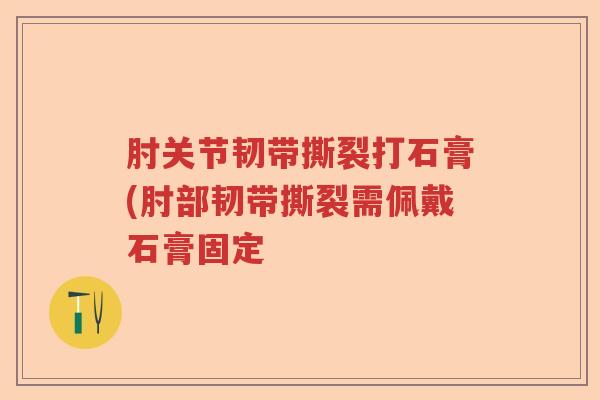 肘关节韧带撕裂打石膏(肘部韧带撕裂需佩戴石膏固定