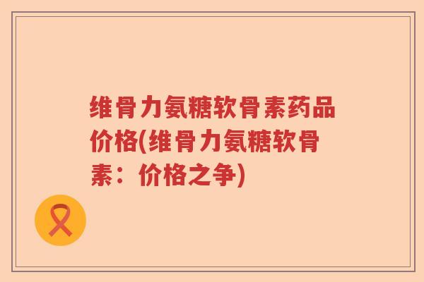 维骨力氨糖软骨素药品价格(维骨力氨糖软骨素:价格之争) 维骨力氨糖软骨素药品价格(维骨力氨糖软骨素:价格之争)