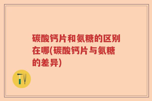 碳酸钙片和氨糖的区别在哪(碳酸钙片与氨糖的差异) 碳酸钙片和氨糖的区别在哪(碳酸钙片与氨糖的差异)