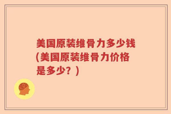 美国原装维骨力多少钱(美国原装维骨力价格是多少?) 美国原装维骨力多少钱(美国原装维骨力价格是多少?)