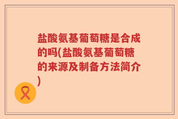 盐酸氨基葡萄糖是合成的吗(盐酸氨基葡萄糖的来源及制备方法简介) 盐酸氨基葡萄糖是合成的吗(盐酸氨基葡萄糖的来源及制备方法简介)