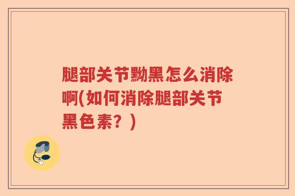 腿部关节黝黑怎么消除啊(如何消除腿部关节黑色素?) 腿部关节黝黑怎么消除啊(如何消除腿部关节黑色素?)