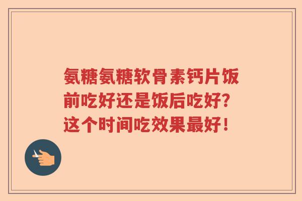 氨糖氨糖软骨素钙片饭前吃好还是饭后吃好？这个时间吃效果好！