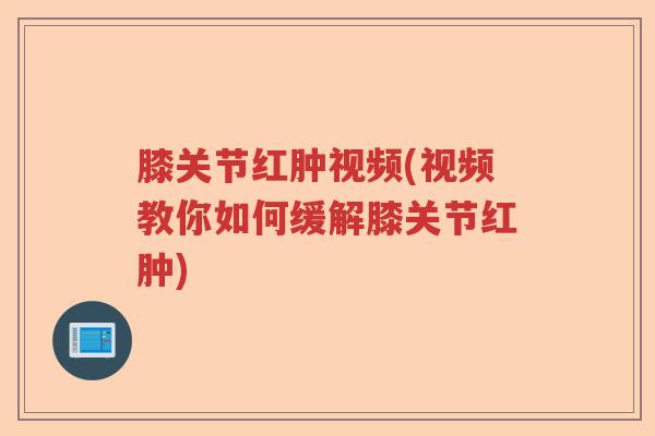 膝关节红肿视频(视频教你如何缓解膝关节红肿)
