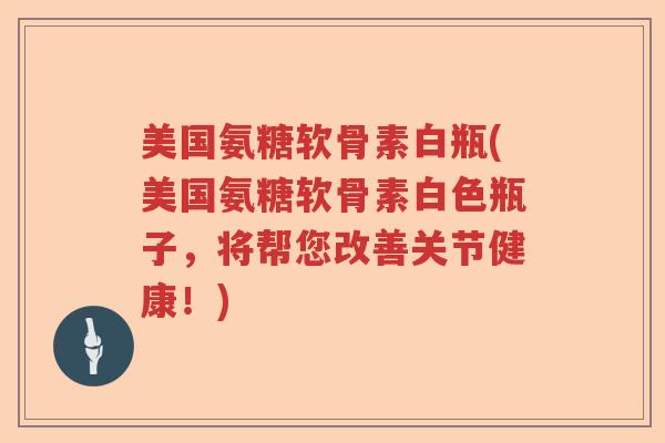 美国氨糖软骨素白瓶(美国氨糖软骨素白色瓶子,将帮您改善关节健康!) 美国氨糖软骨素白瓶(美国氨糖软骨素白色瓶子,将帮您改善关节健康!)