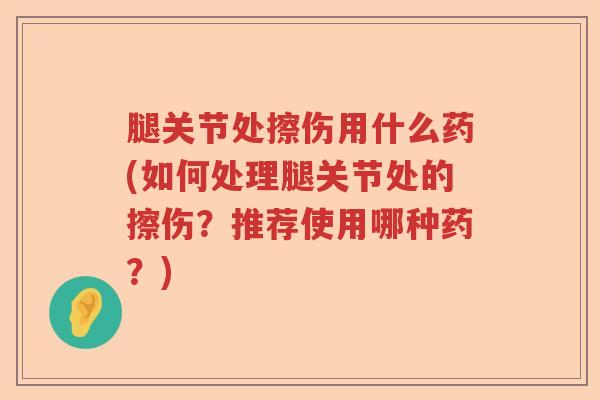 腿关节处擦伤用什么药(如何处理腿关节处的擦伤?推荐使用哪种药?) 腿关节处擦伤用什么药(如何处理腿关节处的擦伤?推荐使用哪种药?)