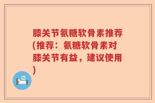 膝关节氨糖软骨素推荐(推荐：氨糖软骨素对膝关节有益，建议使用)