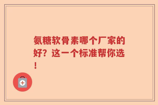 氨糖软骨素哪个厂家的好？这一个标准帮你选！