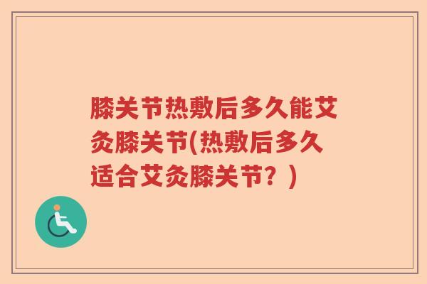 膝关节热敷后多久能艾灸膝关节(热敷后多久适合艾灸膝关节?) 膝关节热敷后多久能艾灸膝关节(热敷后多久适合艾灸膝关节?)