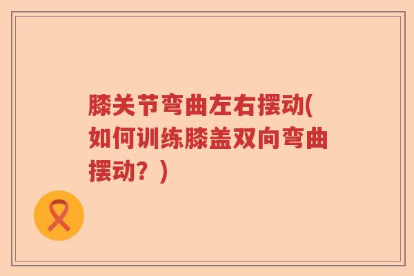 膝关节弯曲左右摆动(如何训练膝盖双向弯曲摆动?) 膝关节弯曲左右摆动(如何训练膝盖双向弯曲摆动?)