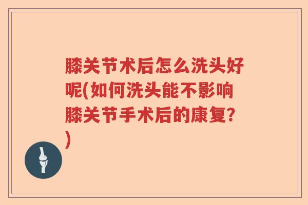 膝关节术后怎么洗头好呢(如何洗头能不影响膝关节手术后的康复？)