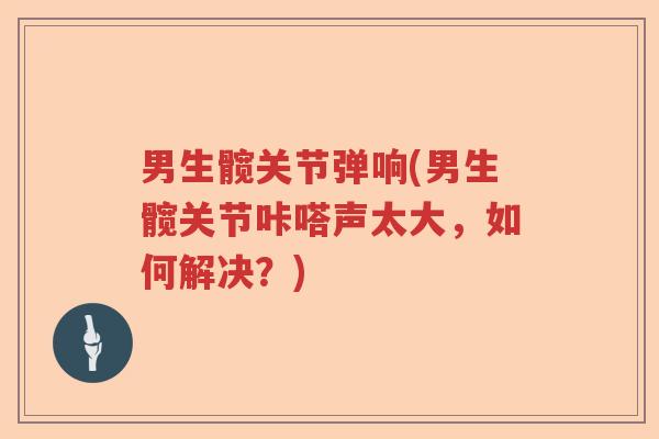 男生髋关节弹响(男生髋关节咔嗒声太大,如何解决?) 男生髋关节弹响(男生髋关节咔嗒声太大,如何解决?)