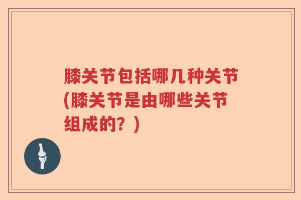 膝关节包括哪几种关节(膝关节是由哪些关节组成的?) 膝关节包括哪几种关节(膝关节是由哪些关节组成的?)