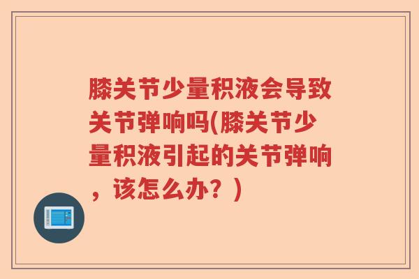 膝关节少量积液会导致关节弹响吗(膝关节少量积液引起的关节弹响，该怎么办？)