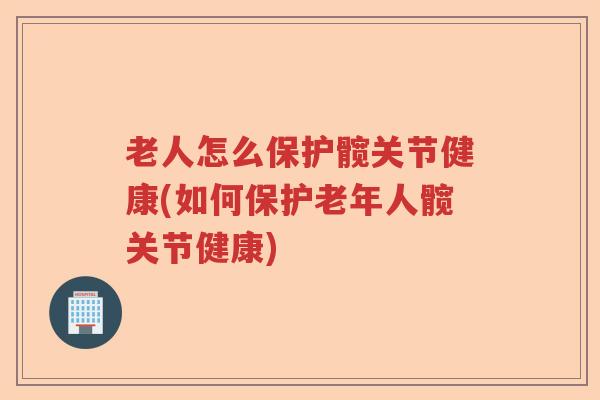 老人怎么保护髋关节健康(如何保护老年人髋关节健康)
