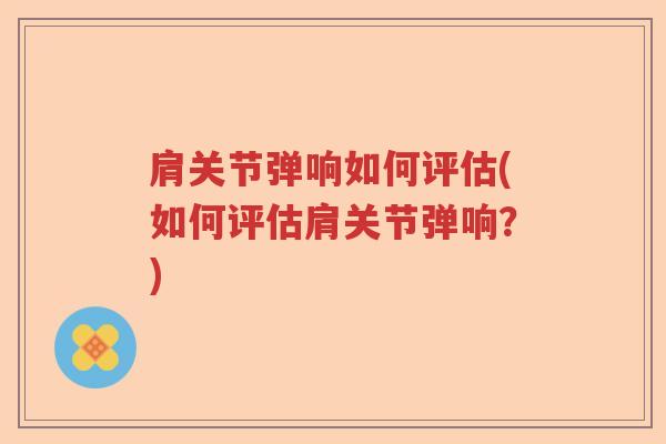 肩关节弹响如何评估(如何评估肩关节弹响？)