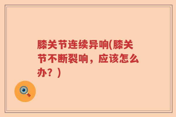 膝关节连续异响(膝关节不断裂响,应该怎么办?) 膝关节连续异响(膝关节不断裂响,应该怎么办?)