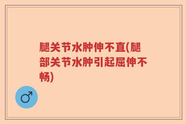 腿关节水肿伸不直(腿部关节水肿引起屈伸不畅) 腿关节水肿伸不直(腿部关节水肿引起屈伸不畅)