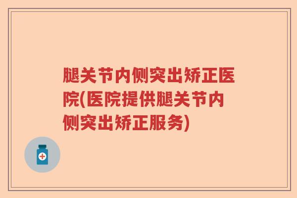 腿关节内侧突出矫正医院(医院提供腿关节内侧突出矫正服务)
