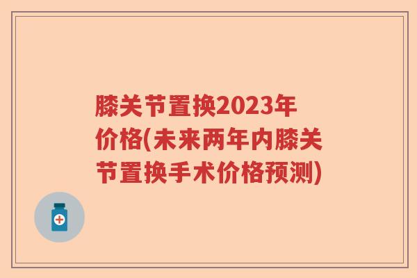 膝关节置换2023年价格(未来两年内膝关节置换手术价格预测) 膝关节置换2023年价格(未来两年内膝关节置换手术价格预测)