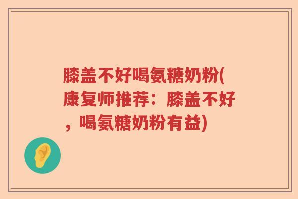 膝盖不好喝氨糖奶粉(康复师推荐:膝盖不好,喝氨糖奶粉有益) 膝盖不好喝氨糖奶粉(康复师推荐:膝盖不好,喝氨糖奶粉有益)