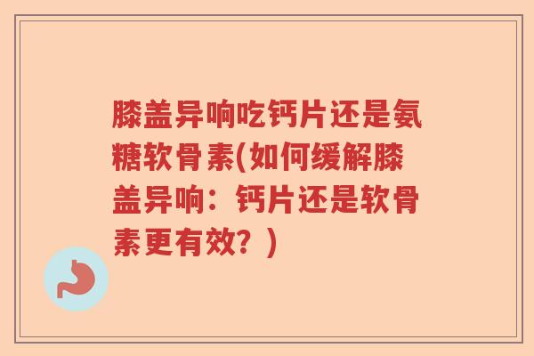 膝盖异响吃钙片还是氨糖软骨素(如何缓解膝盖异响：钙片还是软骨素更有效？)