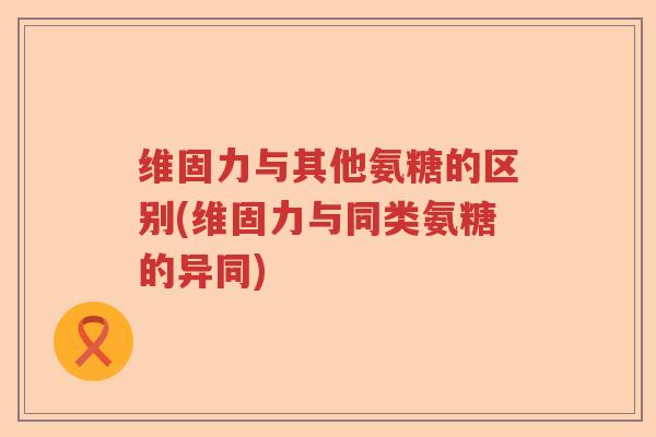 维固力与其他氨糖的区别(维固力与同类氨糖的异同) 维固力与其他氨糖的区别(维固力与同类氨糖的异同)